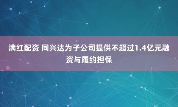 满红配资 同兴达为子公司提供不超过1.4亿元融资与履约担保
