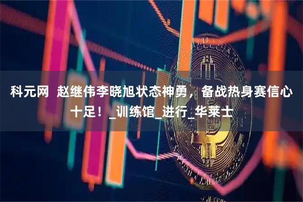 科元网 赵继伟李晓旭状态神勇,备战热身赛信心十足!_训练馆_进行_华莱士