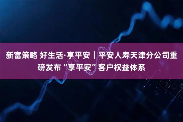 新富策略 好生活·享平安|平安人寿天津分公司重磅发布“享平安”客户权益体系