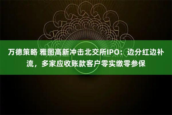 万德策略 雅图高新冲击北交所IPO：边分红边补流，多家应收账款客户零实缴零参保