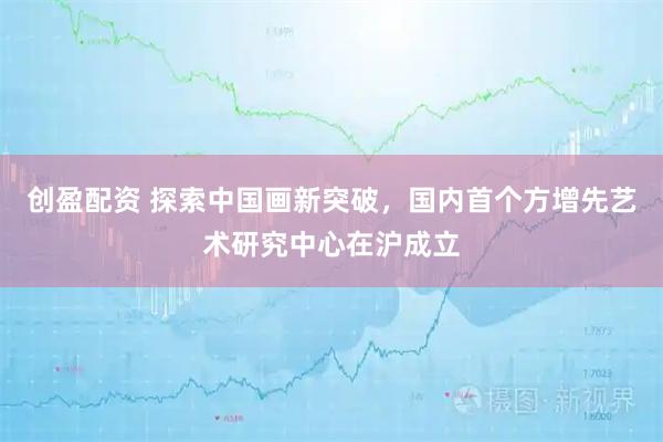 创盈配资 探索中国画新突破，国内首个方增先艺术研究中心在沪成立