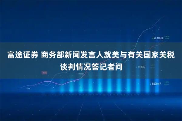 富途证券 商务部新闻发言人就美与有关国家关税谈判情况答记者问
