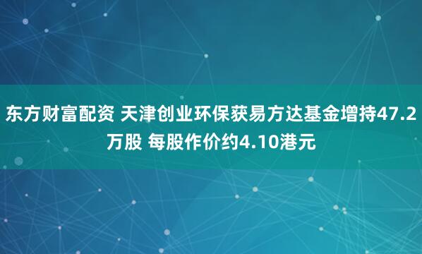 东方财富配资 天津创业环保获易方达基金增持47.2万股 每股作价约4.10港元
