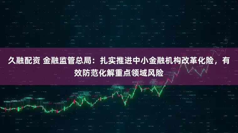久融配资 金融监管总局：扎实推进中小金融机构改革化险，有效防范化解重点领域风险
