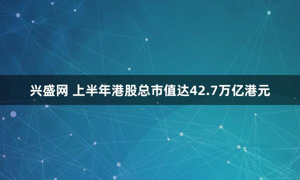 兴盛网 上半年港股总市值达42.7万亿港元