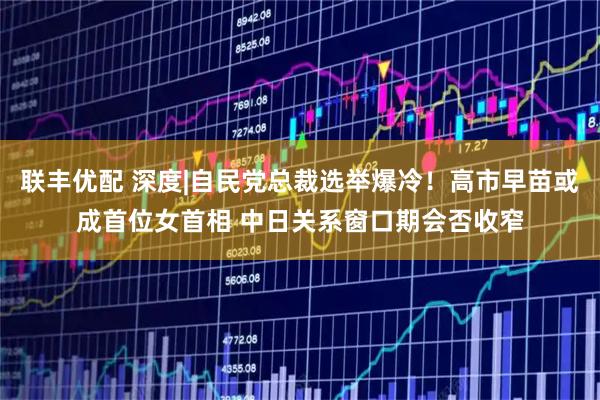 联丰优配 深度|自民党总裁选举爆冷！高市早苗或成首位女首相 中日关系窗口期会否收窄