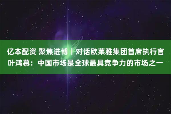 亿本配资 聚焦进博｜对话欧莱雅集团首席执行官叶鸿慕：中国市场是全球最具竞争力的市场之一