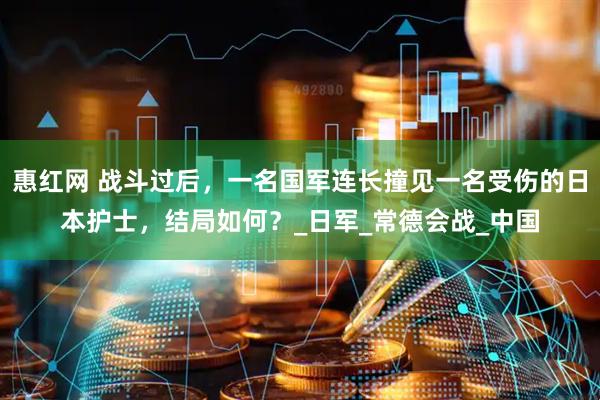 惠红网 战斗过后，一名国军连长撞见一名受伤的日本护士，结局如何？_日军_常德会战_中国