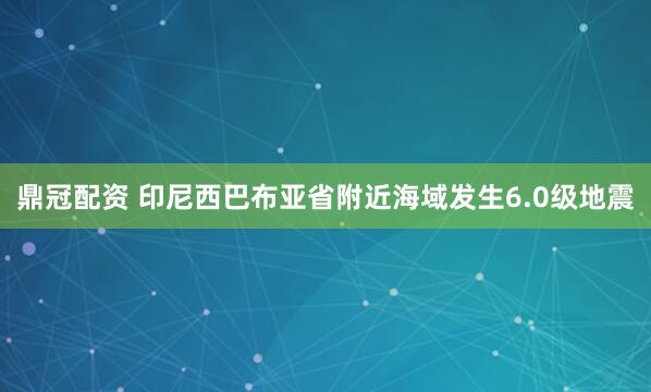 鼎冠配资 印尼西巴布亚省附近海域发生6.0级地震