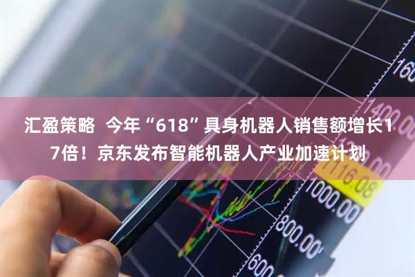 汇盈策略  今年“618”具身机器人销售额增长17倍！京东发布智能机器人产业加速计划