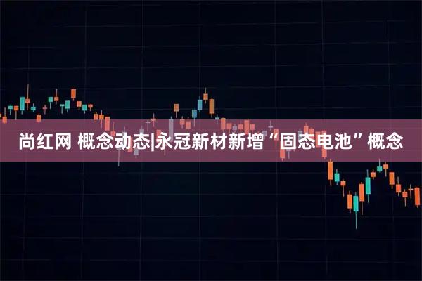 尚红网 概念动态|永冠新材新增“固态电池”概念