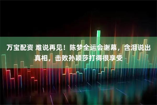 万宝配资 难说再见！陈梦全运会谢幕，含泪说出真相，击败孙颖莎打得很享受