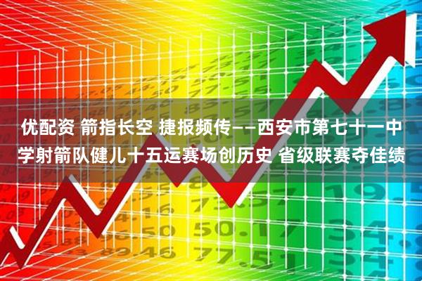 优配资 箭指长空 捷报频传——西安市第七十一中学射箭队健儿十五运赛场创历史 省级联赛夺佳绩