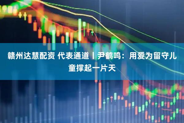 赣州达慧配资 代表通道丨尹鹤鸣：用爱为留守儿童撑起一片天