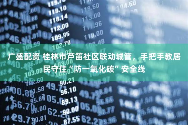 广盛配资 桂林市芦笛社区联动城管，手把手教居民守住“防一氧化碳”安全线