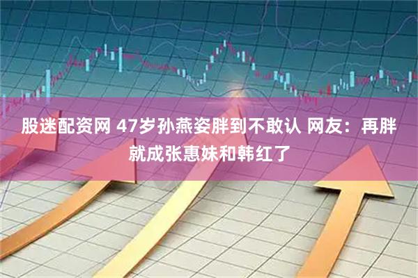 股迷配资网 47岁孙燕姿胖到不敢认 网友：再胖就成张惠妹和韩红了