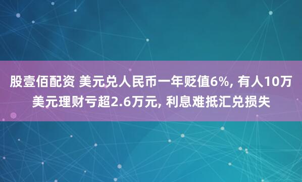 股壹佰配资 美元兑人民币一年贬值6%, 有人10万美元理财亏超2.6万元, 利息难抵汇兑损失