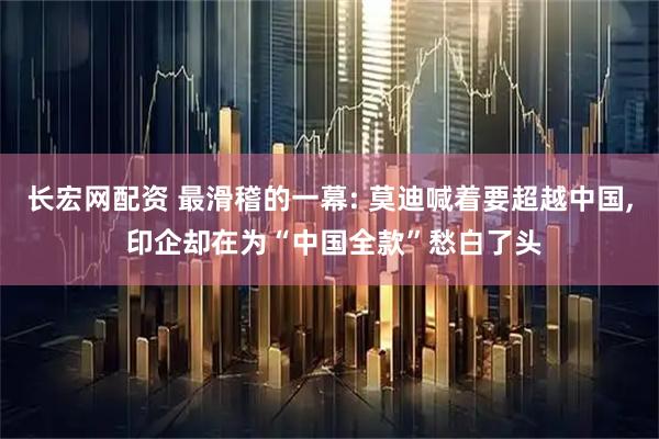 长宏网配资 最滑稽的一幕: 莫迪喊着要超越中国, 印企却在为“中国全款”愁白了头